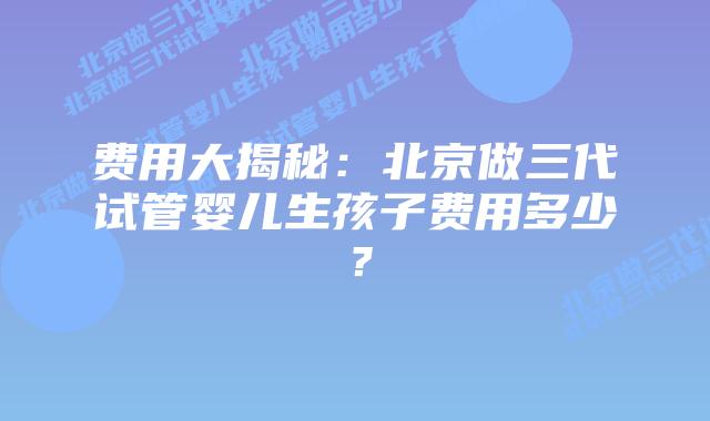 费用大揭秘:北京做三代试管婴儿生孩子费用多少?