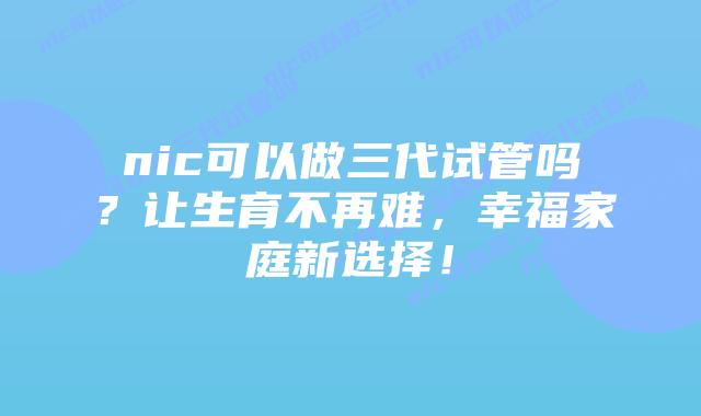 nic可以做三代试管吗？让生育不再难，幸福家庭新选择！