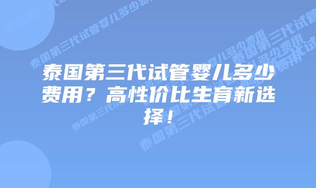 泰国第三代试管婴儿多少费用？高性价比生育新选择！