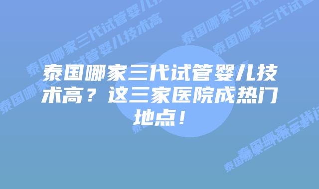 泰国哪家三代试管婴儿技术高？这三家医院成热门地点！