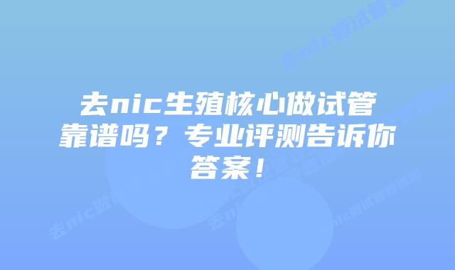 去nic生殖核心做试管靠谱吗？专业评测告诉你答案！