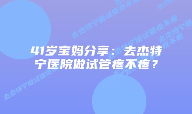 41岁宝妈分享:去杰特宁医院做试管疼不疼?