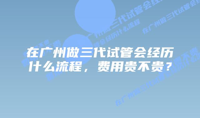 在广州做三代试管会经历什么流程，费用贵不贵？