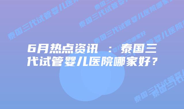 6月热点资讯 :泰国三代试管婴儿医院哪家好?