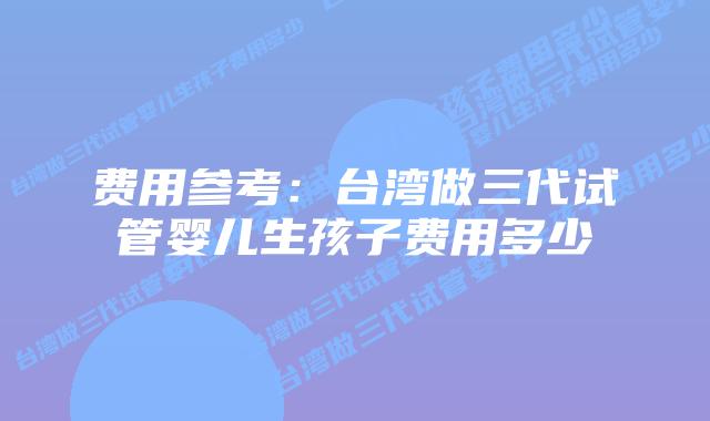 费用参考:台湾做三代试管婴儿生孩子费用多少