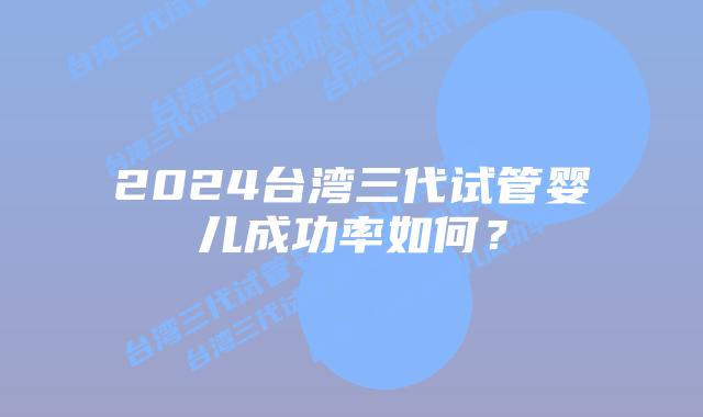 2024台湾三代试管婴儿成功率如何?