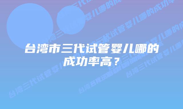 台湾市三代试管婴儿哪的成功率高?