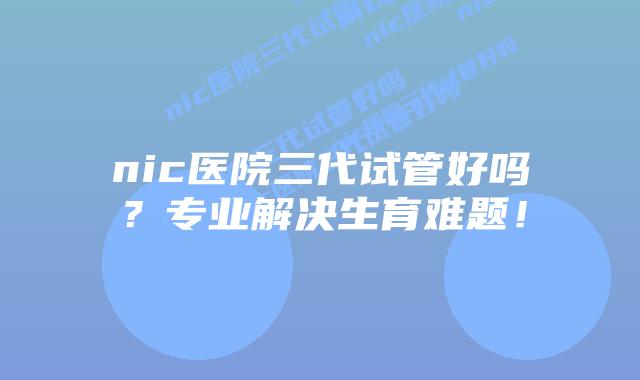 nic医院三代试管好吗？专业解决生育难题！