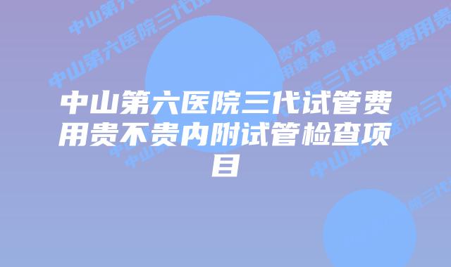 中山第六医院三代试管费用贵不贵内附试管检查项目