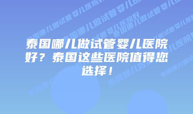 泰国哪儿做试管婴儿医院好?泰国这些医院值得您选择!