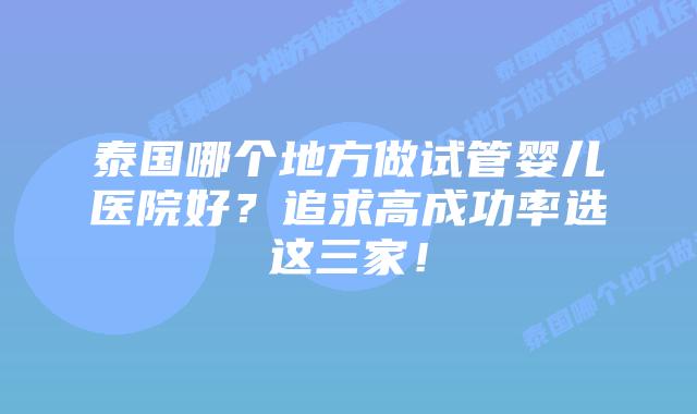 泰国哪个地方做试管婴儿医院好?追求高成功率选这三家!
