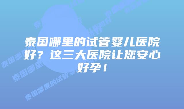 泰国哪里的试管婴儿医院好?这三大医院让您安心好孕!
