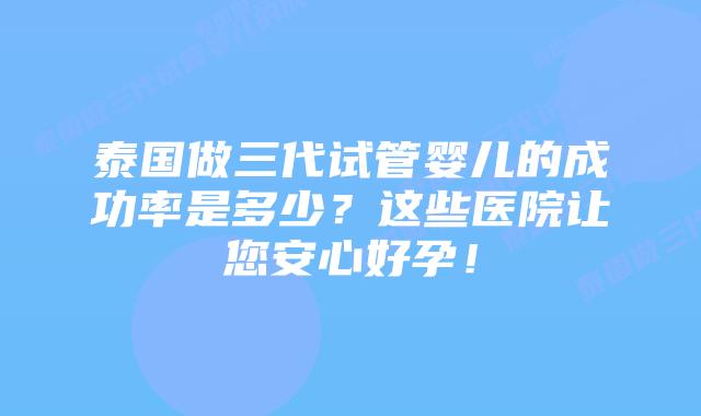 泰国做三代试管婴儿的成功率是多少?这些医院让您安心好孕!
