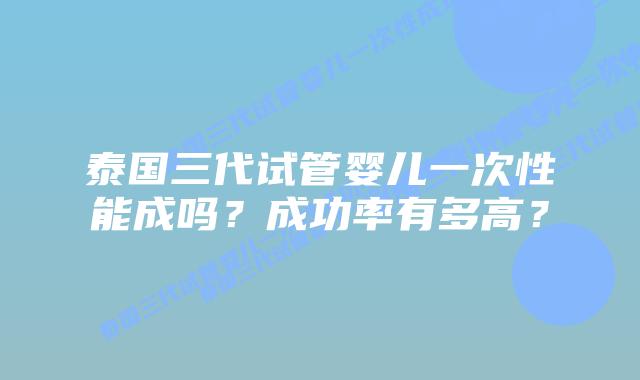 泰国三代试管婴儿一次性能成吗?成功率有多高?