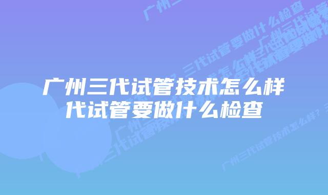 广州三代试管技术怎么样代试管要做什么检查