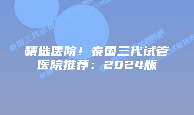 精选医院！泰国三代试管医院推荐：2024版