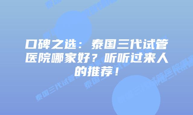 口碑之选:泰国三代试管医院哪家好?听听过来人的推荐!