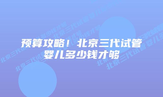 预算攻略!北京三代试管婴儿多少钱才够