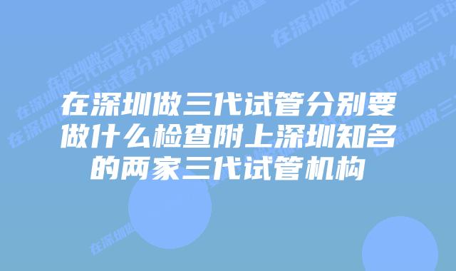 在深圳做三代试管分别要做什么检查附上深圳知名的两家三代试管机构