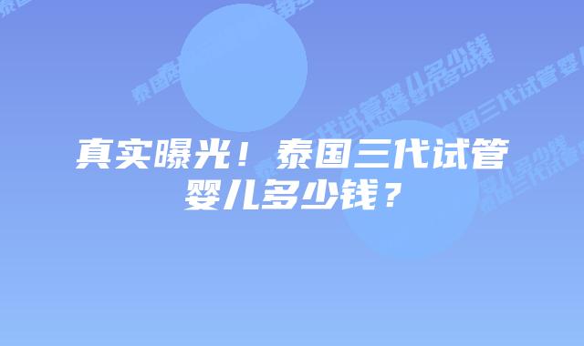 真实曝光！泰国三代试管婴儿多少钱？