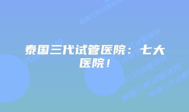 泰国三代试管医院：七大医院！