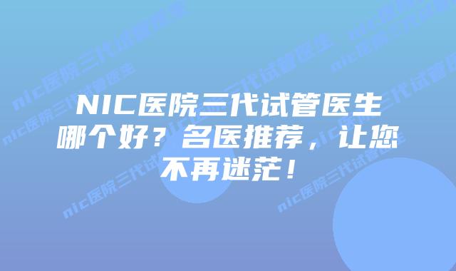 NIC医院三代试管医生哪个好?名医推荐,让您不再迷茫!