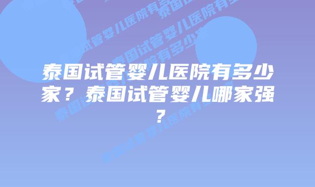 泰国试管婴儿医院有多少家?泰国试管婴儿哪家强?