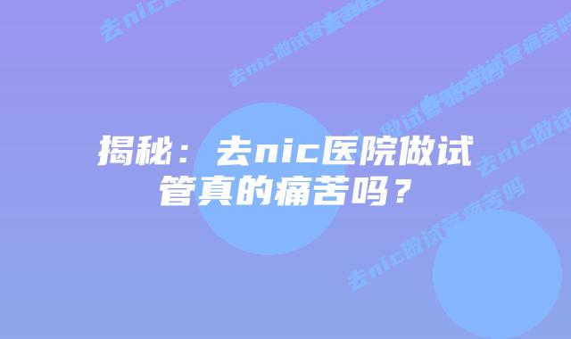 揭秘：去nic医院做试管真的痛苦吗？
