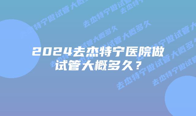 2024去杰特宁医院做试管大概多久?