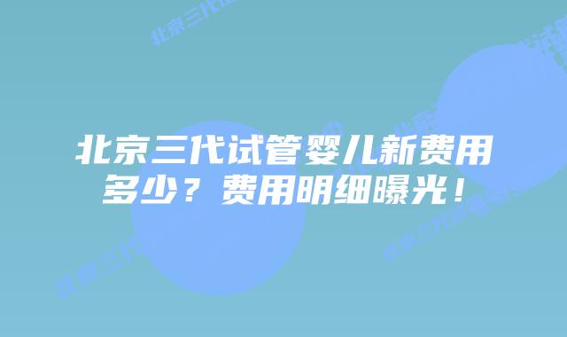 北京三代试管婴儿新费用多少?费用明细曝光!