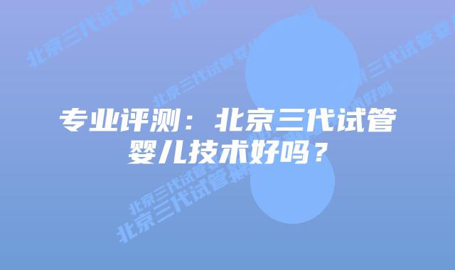 专业评测:北京三代试管婴儿技术好吗?