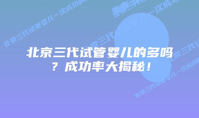 北京三代试管婴儿的多吗?成功率大揭秘!