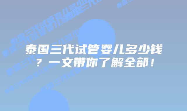 泰国三代试管婴儿多少钱？一文带你了解全部！
