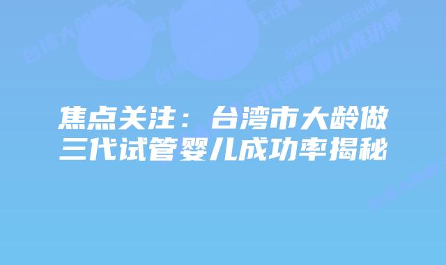 焦点关注:台湾市大龄做三代试管婴儿成功率揭秘