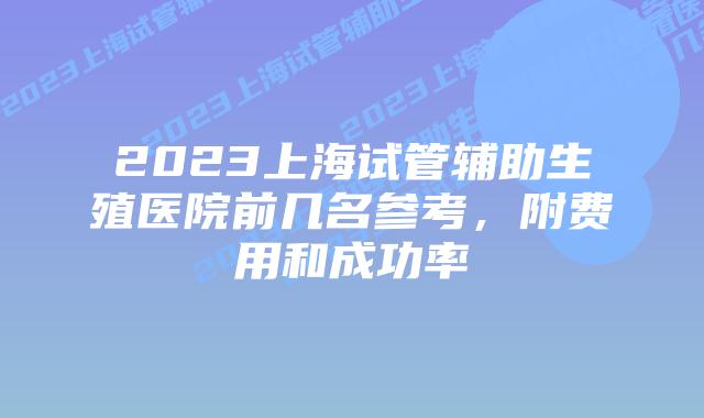 2023上海试管辅助生殖医院前几名参考，附费用和成功率