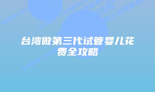 台湾做第三代试管婴儿花费全攻略