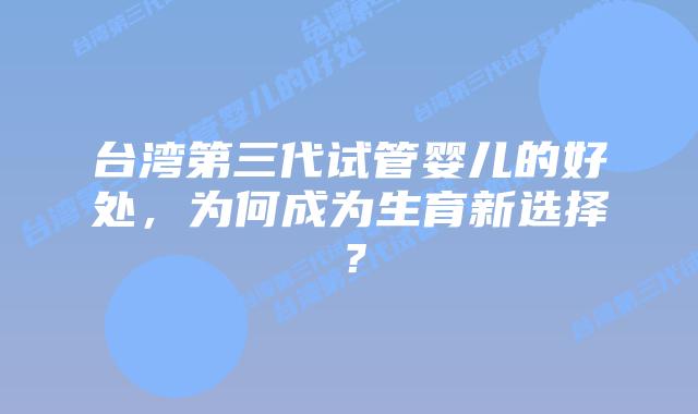 台湾第三代试管婴儿的好处,为何成为生育新选择?