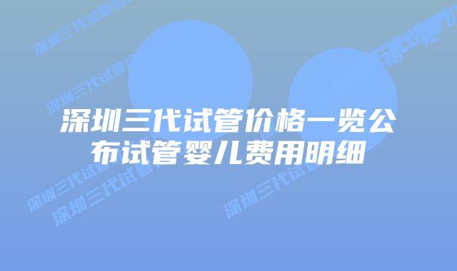 深圳三代试管价格一览公布试管婴儿费用明细