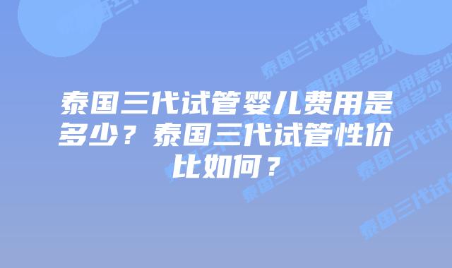 泰国三代试管婴儿费用是多少？泰国三代试管性价比如何？
