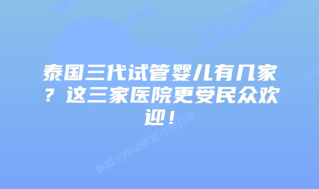 泰国三代试管婴儿有几家？这三家医院更受民众欢迎！