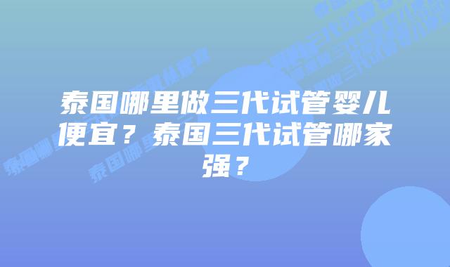 泰国哪里做三代试管婴儿便宜？泰国三代试管哪家强？