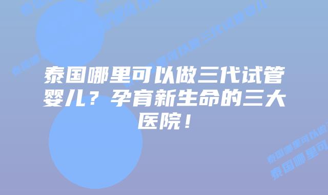 泰国哪里可以做三代试管婴儿？孕育新生命的三大医院！