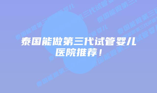 泰国能做第三代试管婴儿医院推荐!