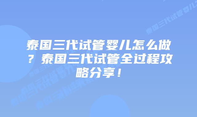 泰国三代试管婴儿怎么做?泰国三代试管全过程攻略分享!