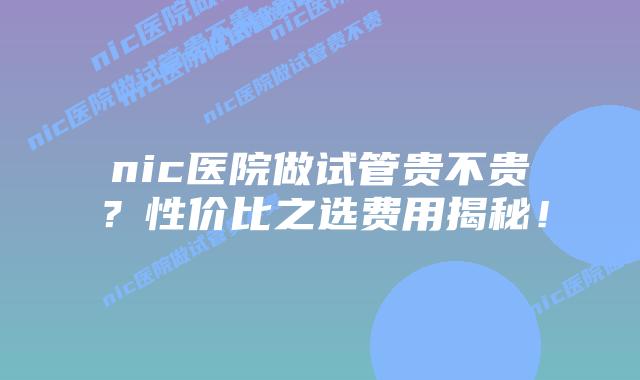 nic医院做试管贵不贵？性价比之选费用揭秘！