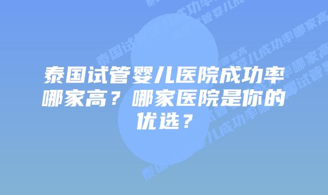 泰国试管婴儿医院成功率哪家高?哪家医院是你的优选?