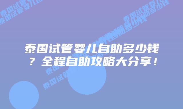 泰国试管婴儿自助多少钱?全程自助攻略大分享!