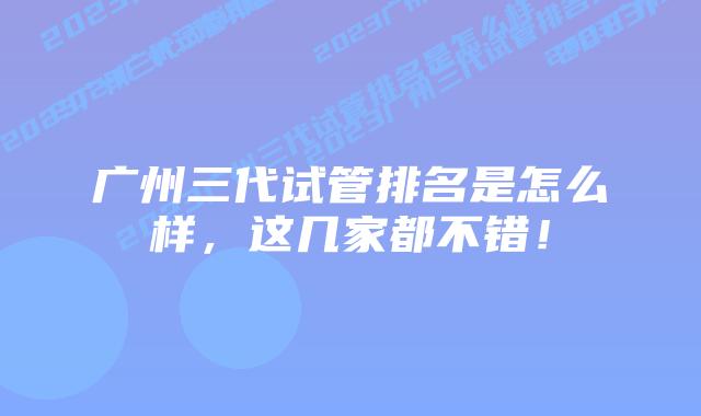 广州三代试管排名是怎么样，这几家都不错！