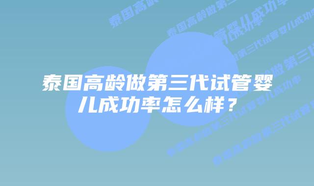泰国高龄做第三代试管婴儿成功率怎么样？