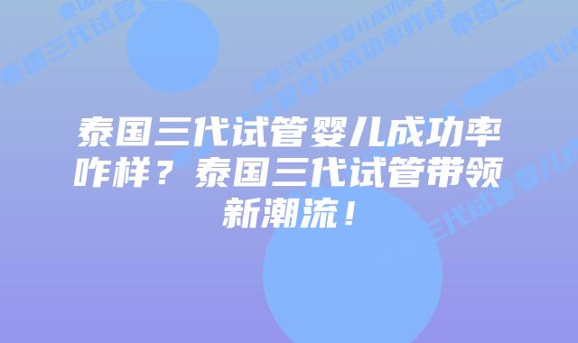 泰国三代试管婴儿成功率咋样?泰国三代试管带领新潮流!